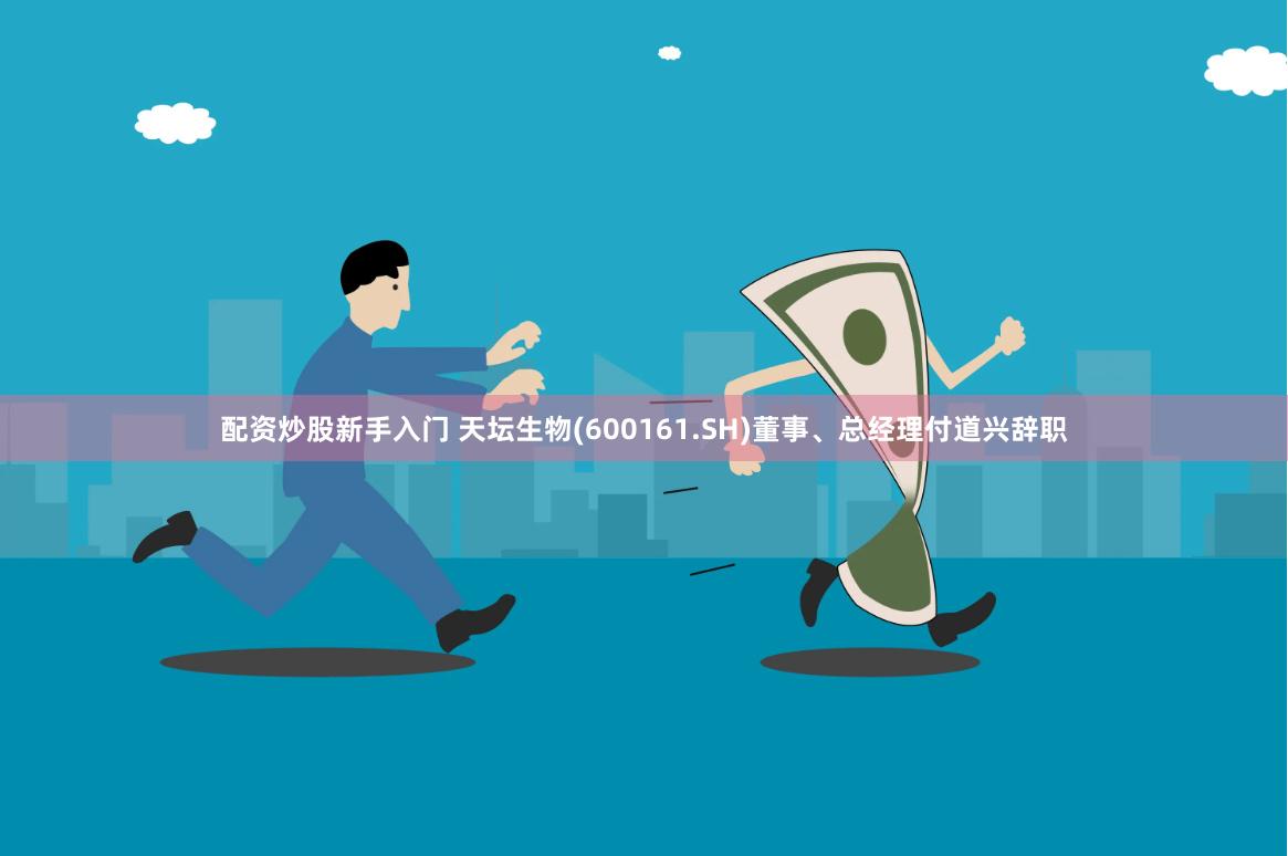 配资炒股新手入门 天坛生物(600161.SH)董事、总经理付道兴辞职
