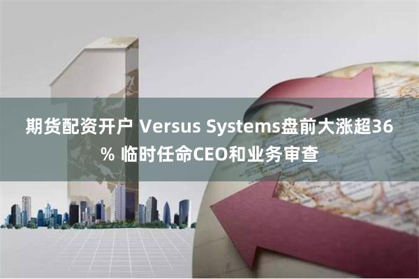 期货配资开户 Versus Systems盘前大涨超36% 临时任命CEO和业务审查