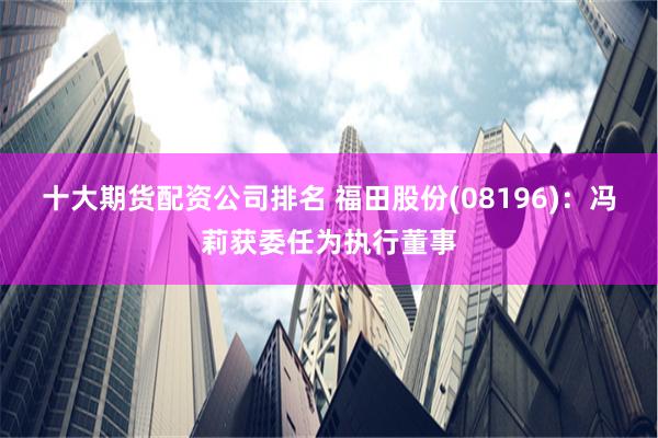十大期货配资公司排名 福田股份(08196)：冯莉获委任为执行董事