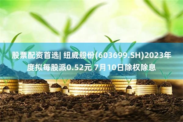股票配资首选| 纽威股份(603699.SH)2023年度拟每股派0.52元 7月10日除权除息