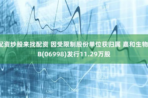 配资炒股来找配资 因受限制股份单位获归属 嘉和生物-B(06998)发行11.29万股