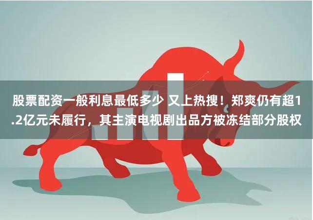 股票配资一般利息最低多少 又上热搜！郑爽仍有超1.2亿元未履行，其主演电视剧出品方被冻结部分股权