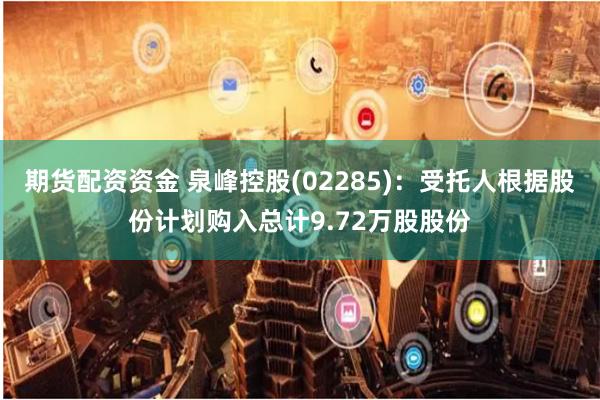 期货配资资金 泉峰控股(02285)：受托人根据股份计划购入总计9.72万股股份