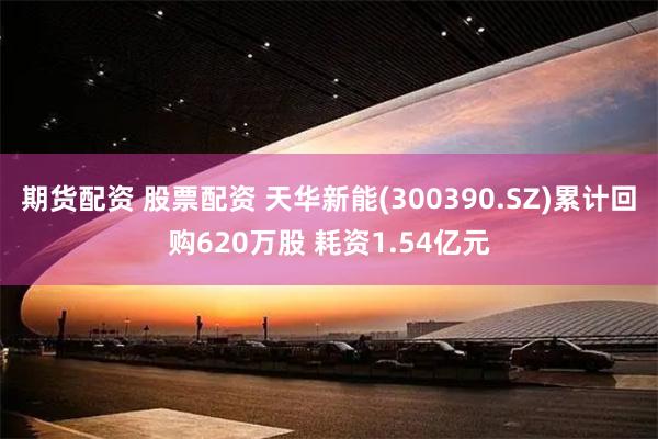 期货配资 股票配资 天华新能(300390.SZ)累计回购620万股 耗资1.54亿元