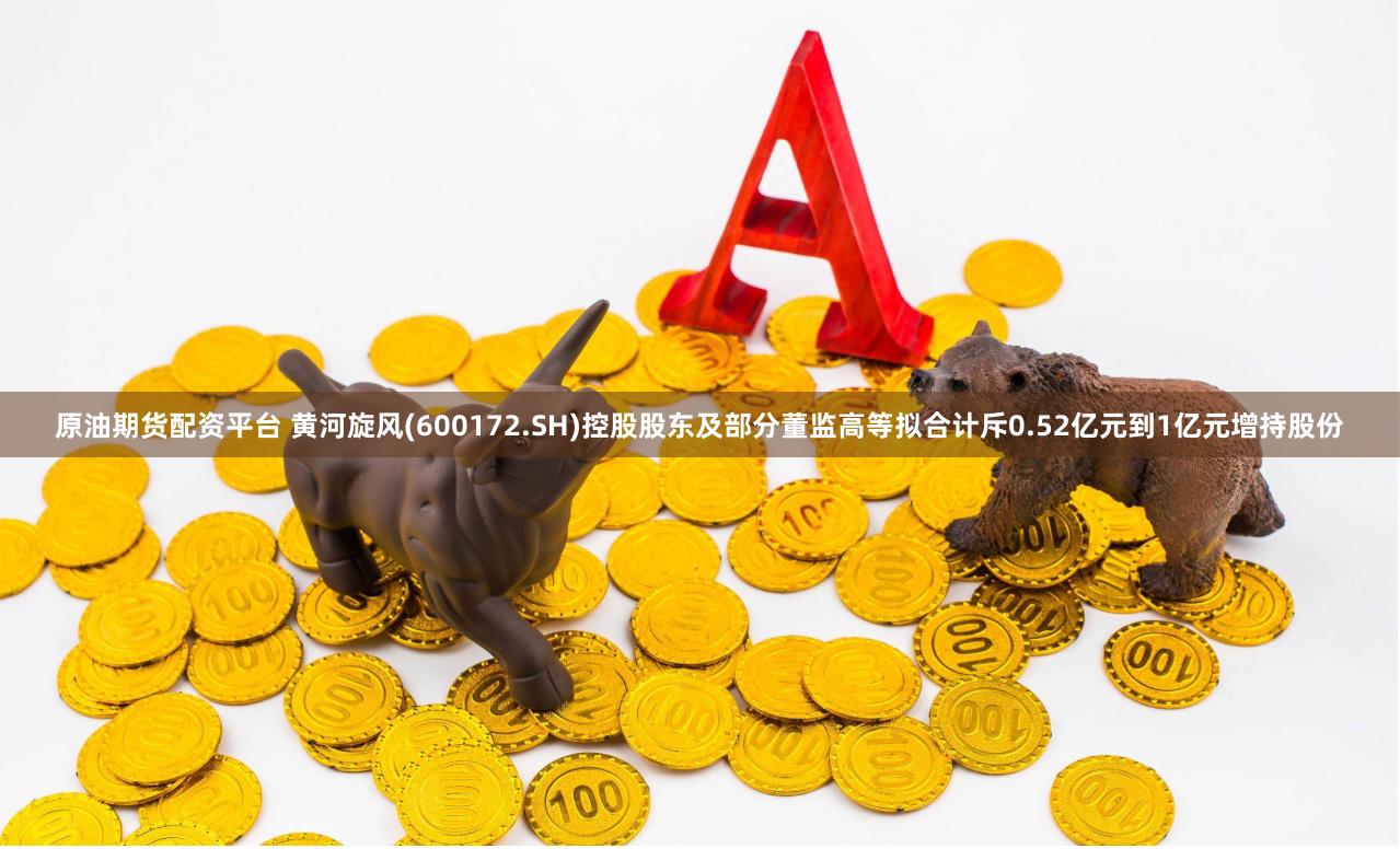 原油期货配资平台 黄河旋风(600172.SH)控股股东及部分董监高等拟合计斥0.52亿元到1亿元增持股份