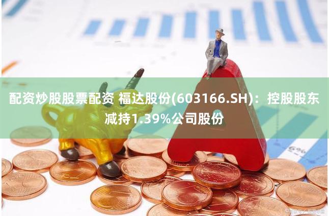 配资炒股股票配资 福达股份(603166.SH)：控股股东减持1.39%公司股份