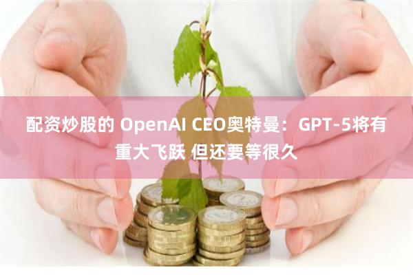 配资炒股的 OpenAI CEO奥特曼：GPT-5将有重大飞跃 但还要等很久