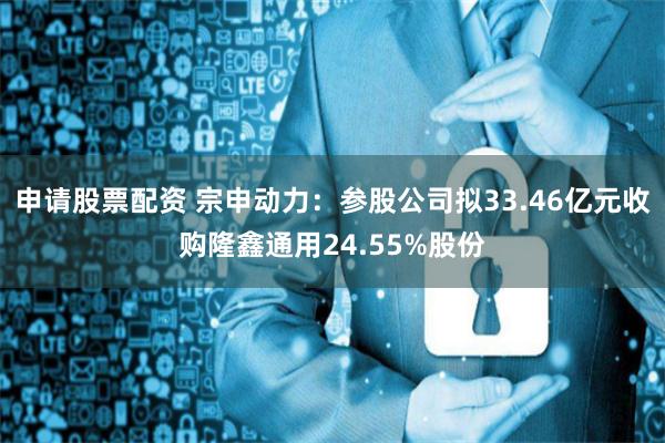 申请股票配资 宗申动力：参股公司拟33.46亿元收购隆鑫通用24.55%股份