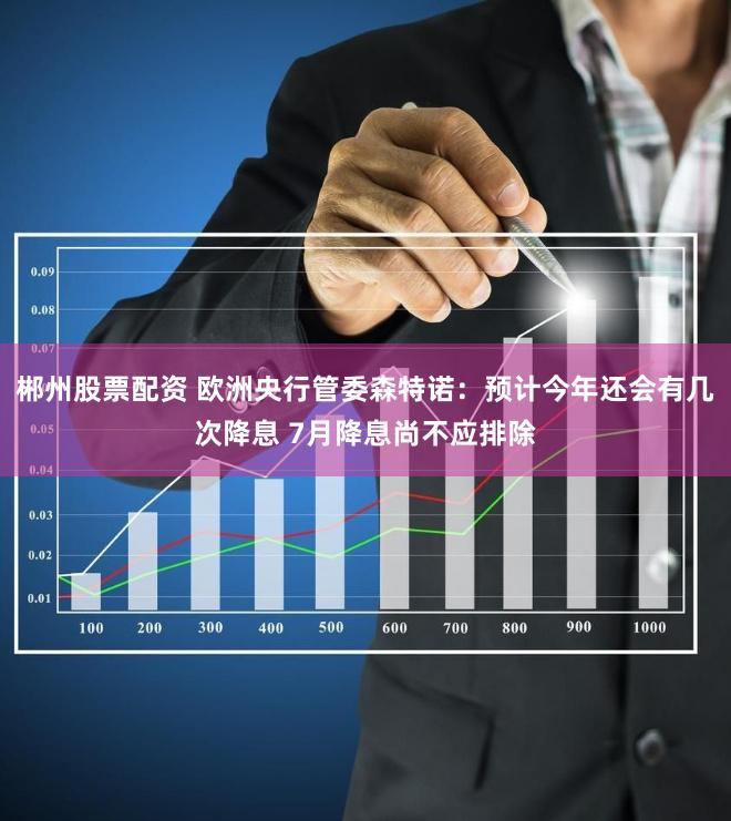 郴州股票配资 欧洲央行管委森特诺：预计今年还会有几次降息 7月降息尚不应排除