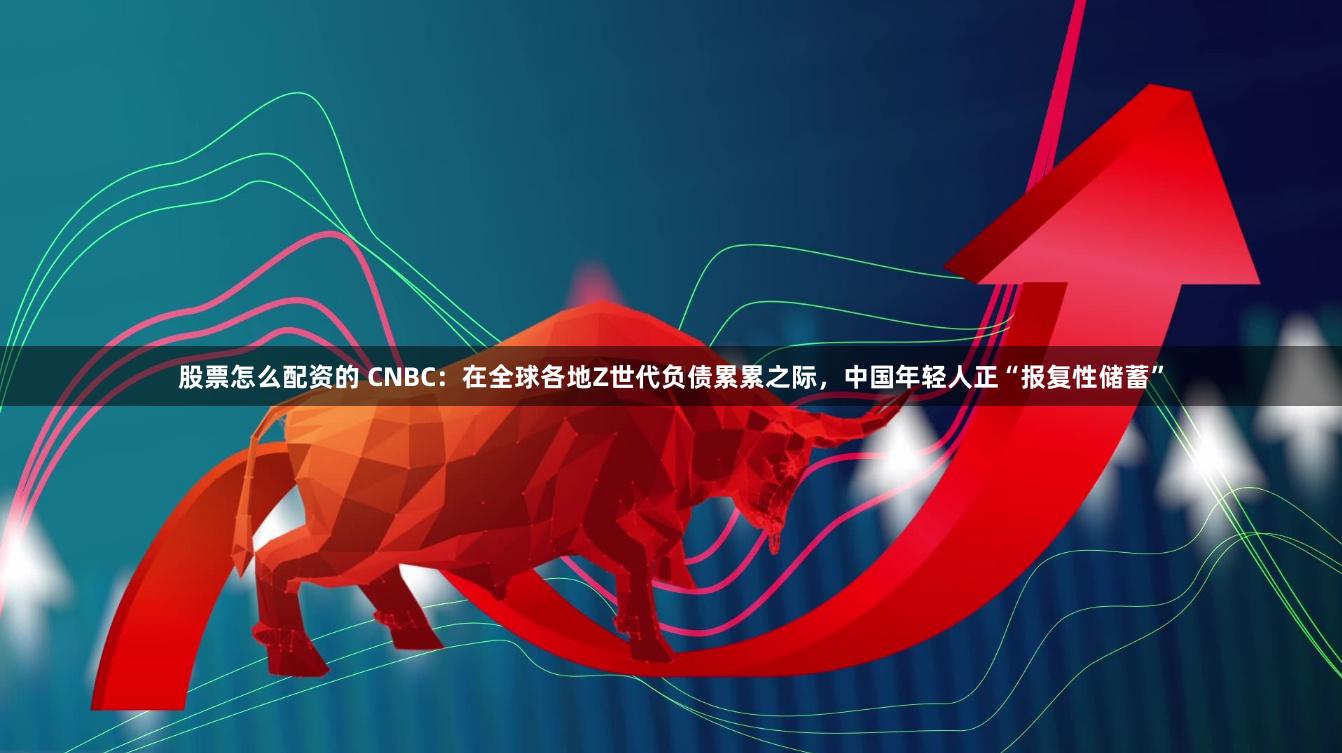 股票怎么配资的 CNBC：在全球各地Z世代负债累累之际，中国年轻人正“报复性储蓄”