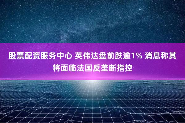 股票配资服务中心 英伟达盘前跌逾1% 消息称其将面临法国反垄断指控