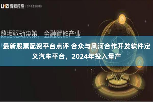 最新股票配资平台点评 合众与风河合作开发软件定义汽车平台，2024年投入量产