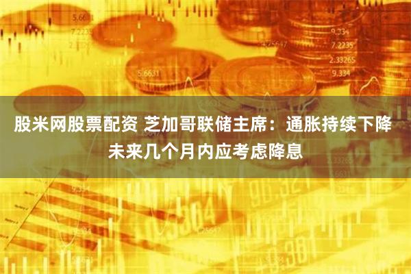 股米网股票配资 芝加哥联储主席：通胀持续下降 未来几个月内应考虑降息