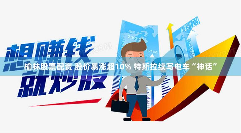 榆林股票配资 股价暴涨超10% 特斯拉续写电车“神话”