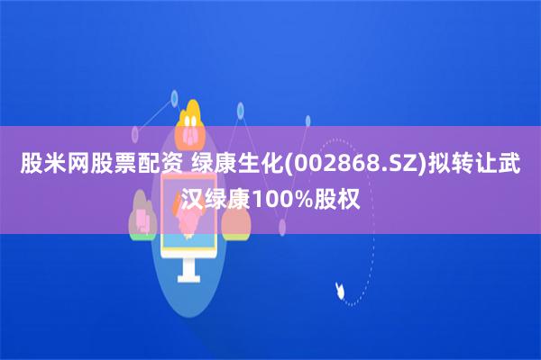 股米网股票配资 绿康生化(002868.SZ)拟转让武汉绿康100%股权