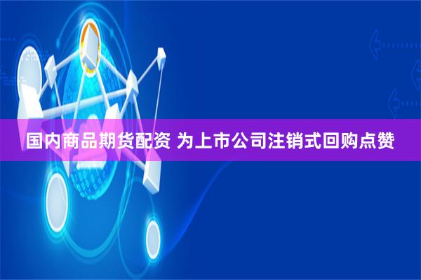 国内商品期货配资 为上市公司注销式回购点赞