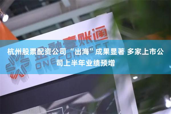 杭州股票配资公司 “出海”成果显著 多家上市公司上半年业绩预增