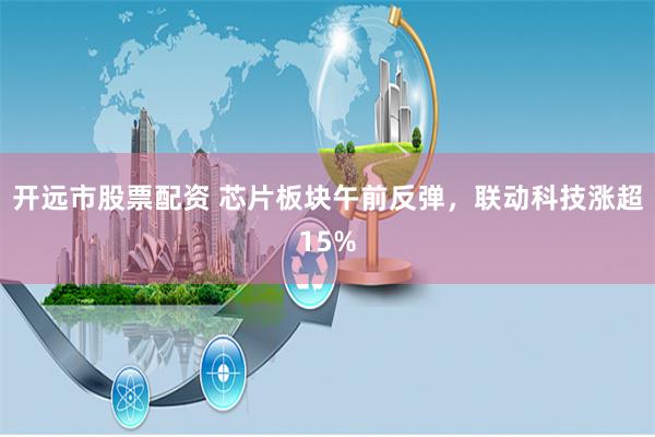 开远市股票配资 芯片板块午前反弹，联动科技涨超15%
