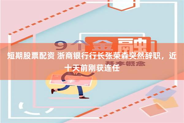 短期股票配资 浙商银行行长张荣森突然辞职，近十天前刚获连任