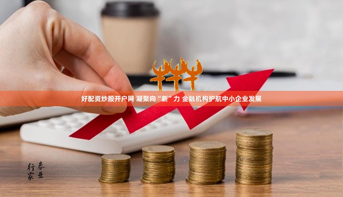 好配资炒股开户网 凝聚向“新”力 金融机构护航中小企业发展