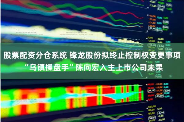股票配资分仓系统 锋龙股份拟终止控制权变更事项 “乌镇操盘手”陈向宏入主上市公司未果