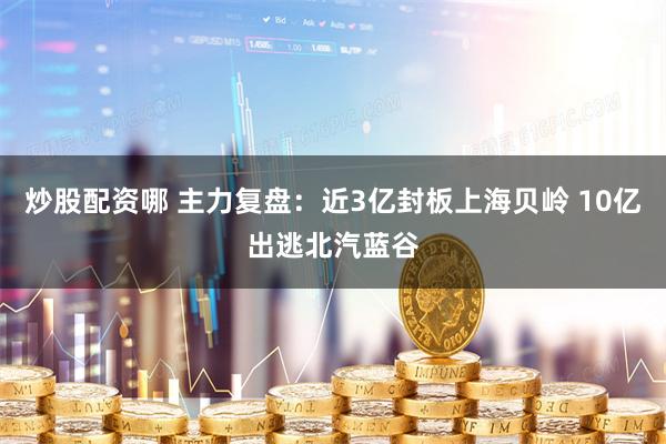 炒股配资哪 主力复盘：近3亿封板上海贝岭 10亿出逃北汽蓝谷