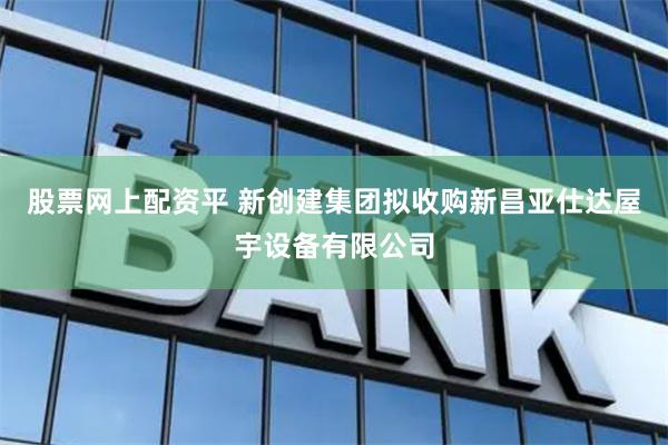股票网上配资平 新创建集团拟收购新昌亚仕达屋宇设备有限公司