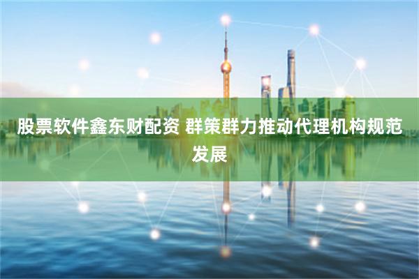 股票软件鑫东财配资 群策群力推动代理机构规范发展