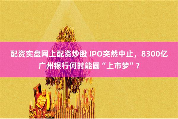 配资实盘网上配资炒股 IPO突然中止，8300亿广州银行何时能圆“上市梦”？