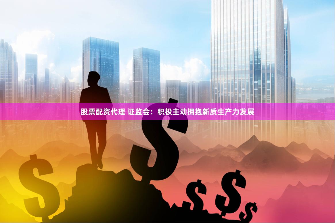 股票配资代理 证监会：积极主动拥抱新质生产力发展