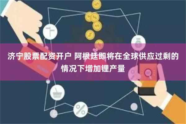 济宁股票配资开户 阿根廷即将在全球供应过剩的情况下增加锂产量