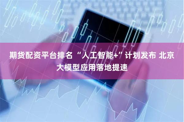 期货配资平台排名 “人工智能+”计划发布 北京大模型应用落地提速