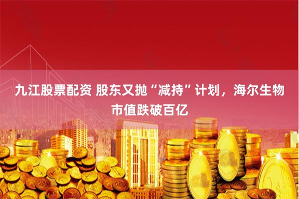 九江股票配资 股东又抛“减持”计划，海尔生物市值跌破百亿