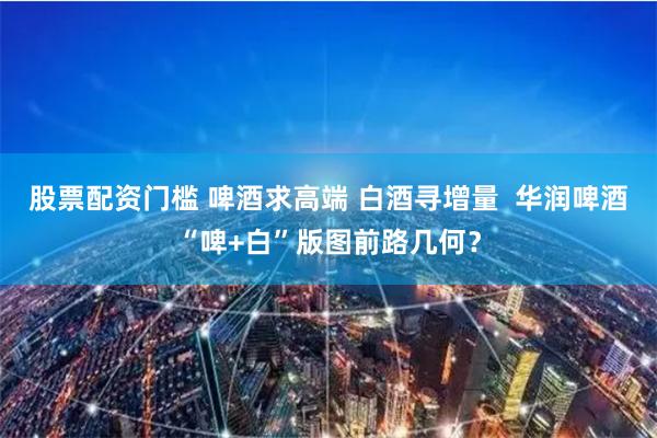 股票配资门槛 啤酒求高端 白酒寻增量  华润啤酒“啤+白”版图前路几何？