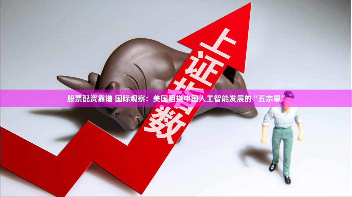 股票配资靠谱 国际观察：美国阻挠中国人工智能发展的“五宗罪”