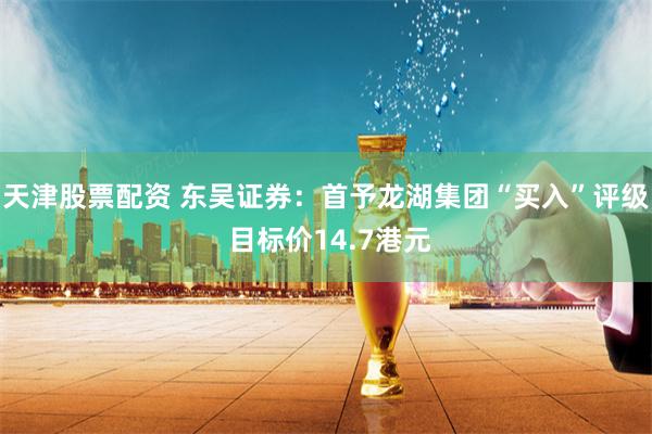 天津股票配资 东吴证券：首予龙湖集团“买入”评级 目标价14.7港元