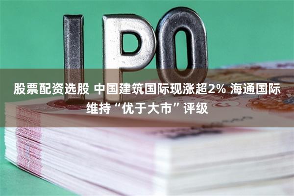 股票配资选股 中国建筑国际现涨超2% 海通国际维持“优于大市”评级