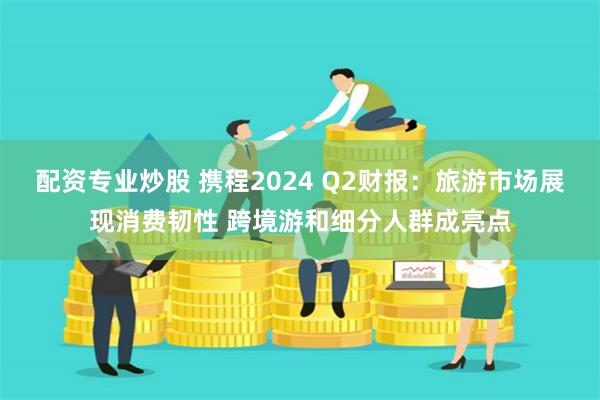 配资专业炒股 携程2024 Q2财报：旅游市场展现消费韧性 跨境游和细分人群成亮点