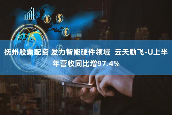 抚州股票配资 发力智能硬件领域  云天励飞-U上半年营收同比增97.4%