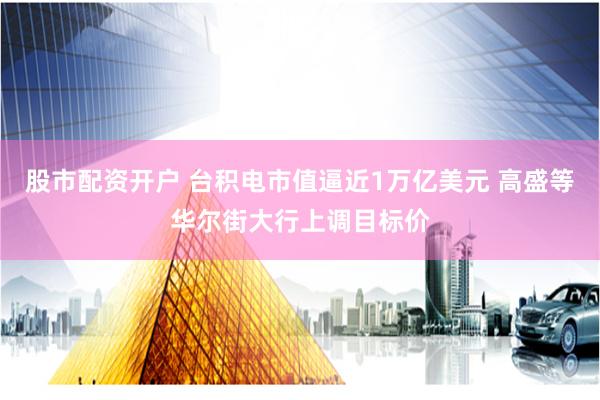 股市配资开户 台积电市值逼近1万亿美元 高盛等华尔街大行上调目标价