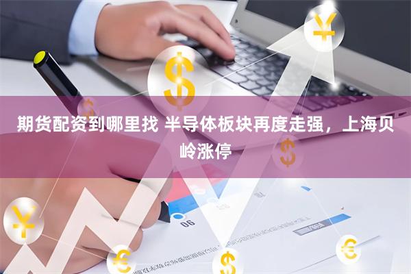 期货配资到哪里找 半导体板块再度走强，上海贝岭涨停