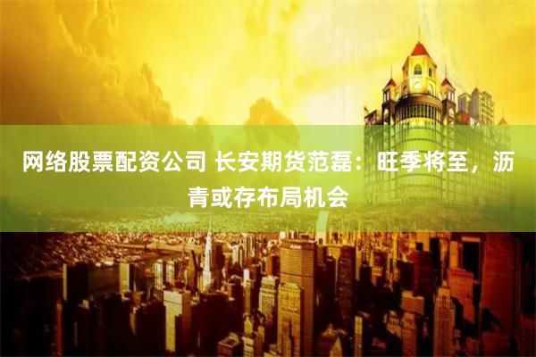 网络股票配资公司 长安期货范磊：旺季将至，沥青或存布局机会