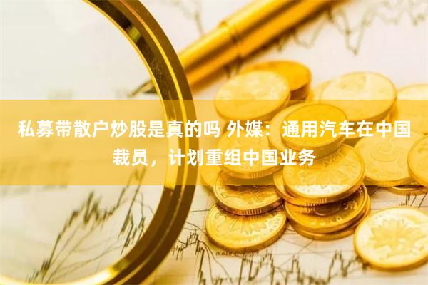私募带散户炒股是真的吗 外媒：通用汽车在中国裁员，计划重组中国业务