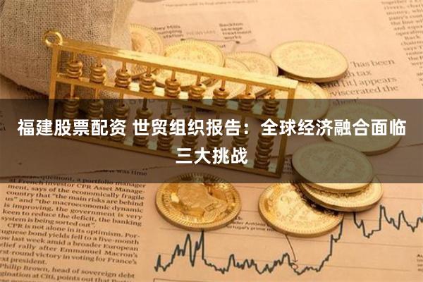 福建股票配资 世贸组织报告：全球经济融合面临三大挑战