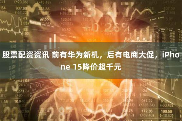 股票配资资讯 前有华为新机，后有电商大促，iPhone 15降价超千元