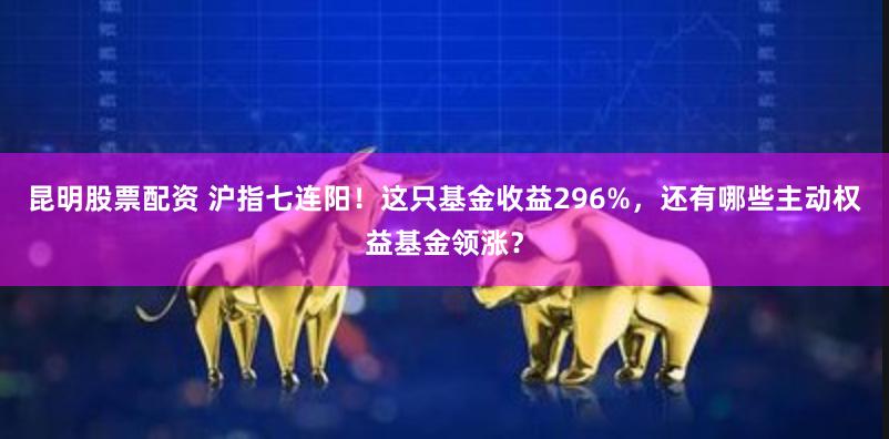 昆明股票配资 沪指七连阳！这只基金收益296%，还有哪些主动权益基金领涨？