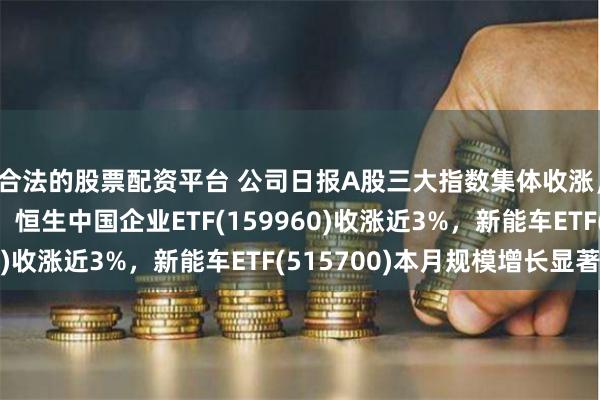 合法的股票配资平台 公司日报A股三大指数集体收涨，港股行情持续升温，恒生中国企业ETF(159960)收涨近3%，新能车ETF(515700)本月规模增长显著