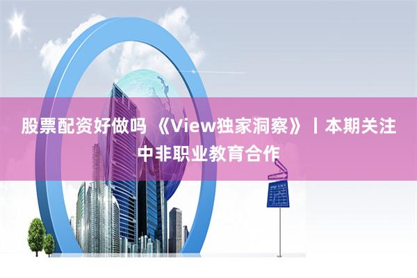 股票配资好做吗 《View独家洞察》丨本期关注中非职业教育合作
