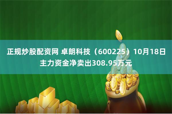 正规炒股配资网 卓朗科技（600225）10月18日主力资金净卖出308.95万元