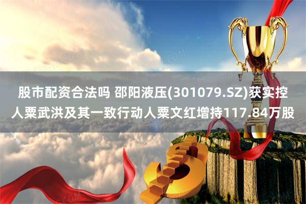 股市配资合法吗 邵阳液压(301079.SZ)获实控人粟武洪及其一致行动人粟文红增持117.84万股
